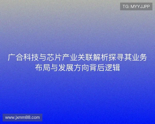 广合科技与芯片产业关联解析探寻其业务布局与发展方向背后逻辑